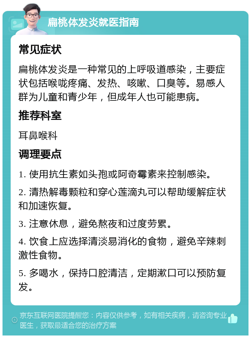 扁桃体发炎就医指南 常见症状 扁桃体发炎是一种常见的上呼吸道感染，主要症状包括喉咙疼痛、发热、咳嗽、口臭等。易感人群为儿童和青少年，但成年人也可能患病。 推荐科室 耳鼻喉科 调理要点 1. 使用抗生素如头孢或阿奇霉素来控制感染。 2. 清热解毒颗粒和穿心莲滴丸可以帮助缓解症状和加速恢复。 3. 注意休息，避免熬夜和过度劳累。 4. 饮食上应选择清淡易消化的食物，避免辛辣刺激性食物。 5. 多喝水，保持口腔清洁，定期漱口可以预防复发。