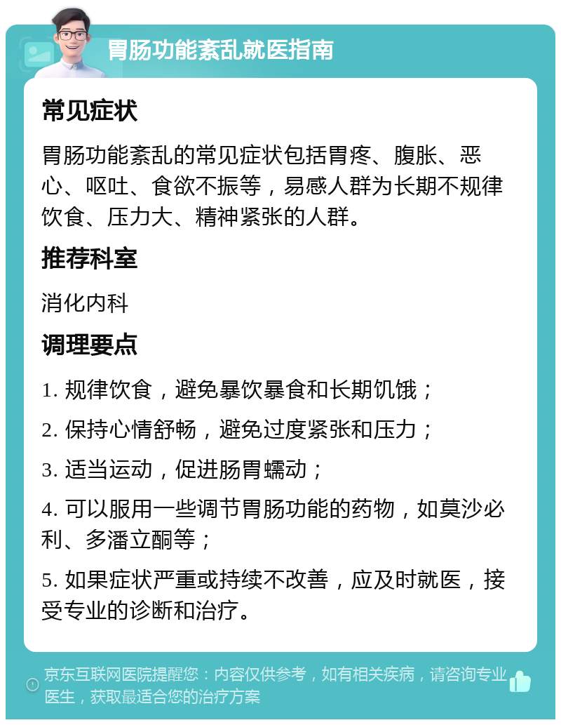 胃肠功能紊乱就医指南 常见症状 胃肠功能紊乱的常见症状包括胃疼、腹胀、恶心、呕吐、食欲不振等，易感人群为长期不规律饮食、压力大、精神紧张的人群。 推荐科室 消化内科 调理要点 1. 规律饮食，避免暴饮暴食和长期饥饿； 2. 保持心情舒畅，避免过度紧张和压力； 3. 适当运动，促进肠胃蠕动； 4. 可以服用一些调节胃肠功能的药物，如莫沙必利、多潘立酮等； 5. 如果症状严重或持续不改善，应及时就医，接受专业的诊断和治疗。