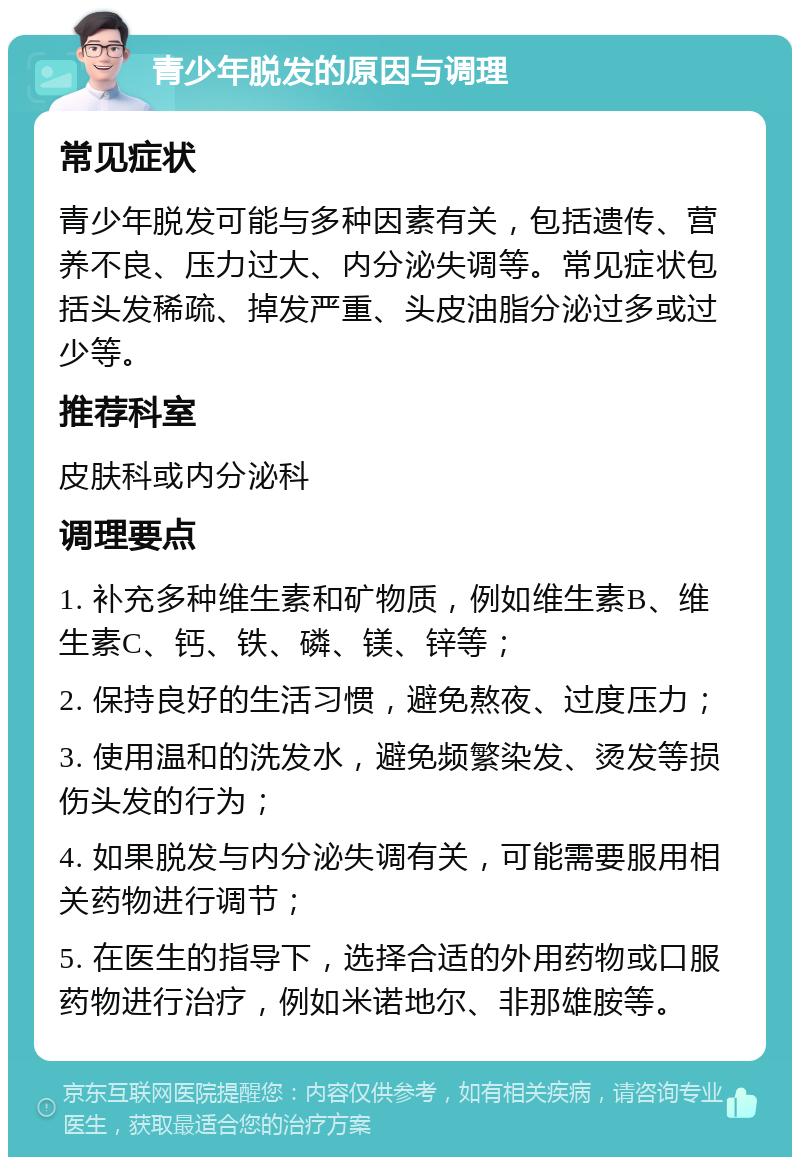 青少年脱发的原因与调理 常见症状 青少年脱发可能与多种因素有关，包括遗传、营养不良、压力过大、内分泌失调等。常见症状包括头发稀疏、掉发严重、头皮油脂分泌过多或过少等。 推荐科室 皮肤科或内分泌科 调理要点 1. 补充多种维生素和矿物质，例如维生素B、维生素C、钙、铁、磷、镁、锌等； 2. 保持良好的生活习惯，避免熬夜、过度压力； 3. 使用温和的洗发水，避免频繁染发、烫发等损伤头发的行为； 4. 如果脱发与内分泌失调有关，可能需要服用相关药物进行调节； 5. 在医生的指导下，选择合适的外用药物或口服药物进行治疗，例如米诺地尔、非那雄胺等。