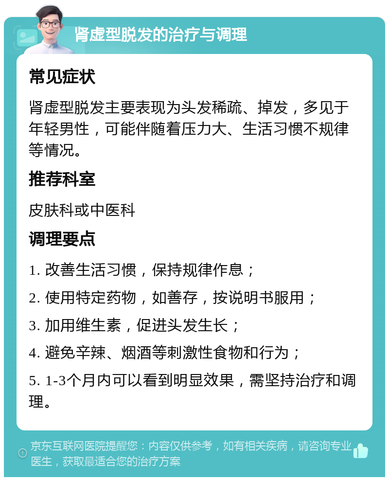 肾虚型脱发的治疗与调理 常见症状 肾虚型脱发主要表现为头发稀疏、掉发，多见于年轻男性，可能伴随着压力大、生活习惯不规律等情况。 推荐科室 皮肤科或中医科 调理要点 1. 改善生活习惯，保持规律作息； 2. 使用特定药物，如善存，按说明书服用； 3. 加用维生素，促进头发生长； 4. 避免辛辣、烟酒等刺激性食物和行为； 5. 1-3个月内可以看到明显效果，需坚持治疗和调理。