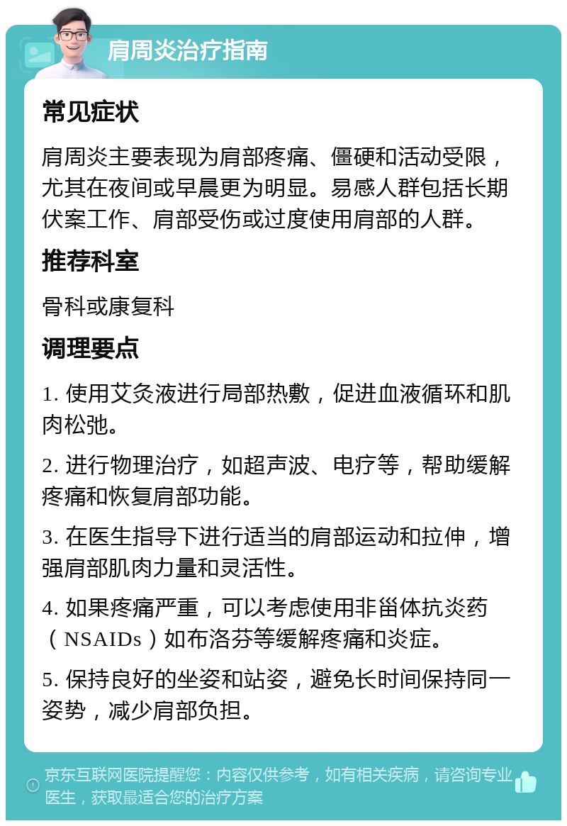 肩周炎治疗指南 常见症状 肩周炎主要表现为肩部疼痛、僵硬和活动受限，尤其在夜间或早晨更为明显。易感人群包括长期伏案工作、肩部受伤或过度使用肩部的人群。 推荐科室 骨科或康复科 调理要点 1. 使用艾灸液进行局部热敷，促进血液循环和肌肉松弛。 2. 进行物理治疗，如超声波、电疗等，帮助缓解疼痛和恢复肩部功能。 3. 在医生指导下进行适当的肩部运动和拉伸，增强肩部肌肉力量和灵活性。 4. 如果疼痛严重，可以考虑使用非甾体抗炎药（NSAIDs）如布洛芬等缓解疼痛和炎症。 5. 保持良好的坐姿和站姿，避免长时间保持同一姿势，减少肩部负担。