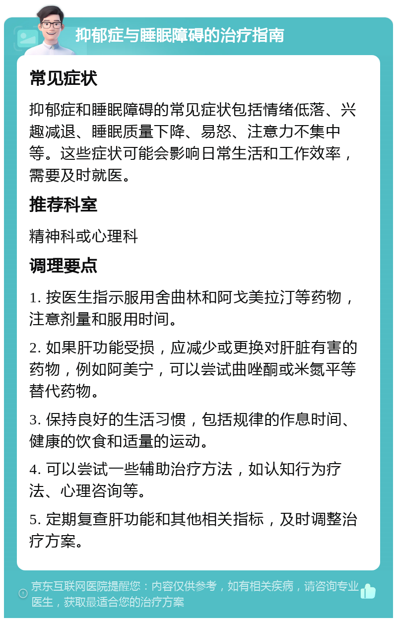 抑郁症与睡眠障碍的治疗指南 常见症状 抑郁症和睡眠障碍的常见症状包括情绪低落、兴趣减退、睡眠质量下降、易怒、注意力不集中等。这些症状可能会影响日常生活和工作效率，需要及时就医。 推荐科室 精神科或心理科 调理要点 1. 按医生指示服用舍曲林和阿戈美拉汀等药物，注意剂量和服用时间。 2. 如果肝功能受损，应减少或更换对肝脏有害的药物，例如阿美宁，可以尝试曲唑酮或米氮平等替代药物。 3. 保持良好的生活习惯，包括规律的作息时间、健康的饮食和适量的运动。 4. 可以尝试一些辅助治疗方法，如认知行为疗法、心理咨询等。 5. 定期复查肝功能和其他相关指标，及时调整治疗方案。