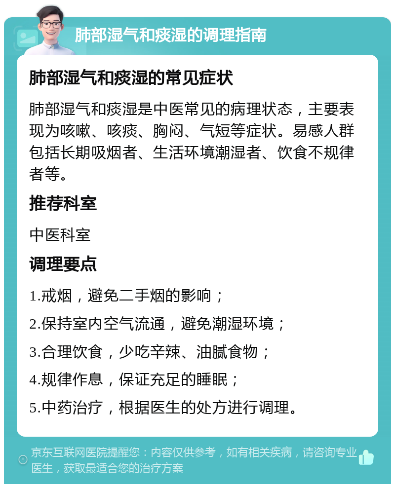 肺部湿气和痰湿的调理指南 肺部湿气和痰湿的常见症状 肺部湿气和痰湿是中医常见的病理状态，主要表现为咳嗽、咳痰、胸闷、气短等症状。易感人群包括长期吸烟者、生活环境潮湿者、饮食不规律者等。 推荐科室 中医科室 调理要点 1.戒烟，避免二手烟的影响； 2.保持室内空气流通，避免潮湿环境； 3.合理饮食，少吃辛辣、油腻食物； 4.规律作息，保证充足的睡眠； 5.中药治疗，根据医生的处方进行调理。