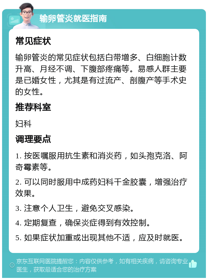 输卵管炎就医指南 常见症状 输卵管炎的常见症状包括白带增多、白细胞计数升高、月经不调、下腹部疼痛等。易感人群主要是已婚女性，尤其是有过流产、剖腹产等手术史的女性。 推荐科室 妇科 调理要点 1. 按医嘱服用抗生素和消炎药，如头孢克洛、阿奇霉素等。 2. 可以同时服用中成药妇科千金胶囊，增强治疗效果。 3. 注意个人卫生，避免交叉感染。 4. 定期复查，确保炎症得到有效控制。 5. 如果症状加重或出现其他不适，应及时就医。