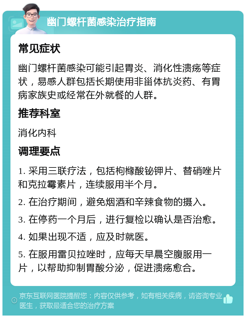 幽门螺杆菌感染治疗指南 常见症状 幽门螺杆菌感染可能引起胃炎、消化性溃疡等症状，易感人群包括长期使用非甾体抗炎药、有胃病家族史或经常在外就餐的人群。 推荐科室 消化内科 调理要点 1. 采用三联疗法，包括枸橼酸铋钾片、替硝唑片和克拉霉素片，连续服用半个月。 2. 在治疗期间，避免烟酒和辛辣食物的摄入。 3. 在停药一个月后，进行复检以确认是否治愈。 4. 如果出现不适，应及时就医。 5. 在服用雷贝拉唑时，应每天早晨空腹服用一片，以帮助抑制胃酸分泌，促进溃疡愈合。