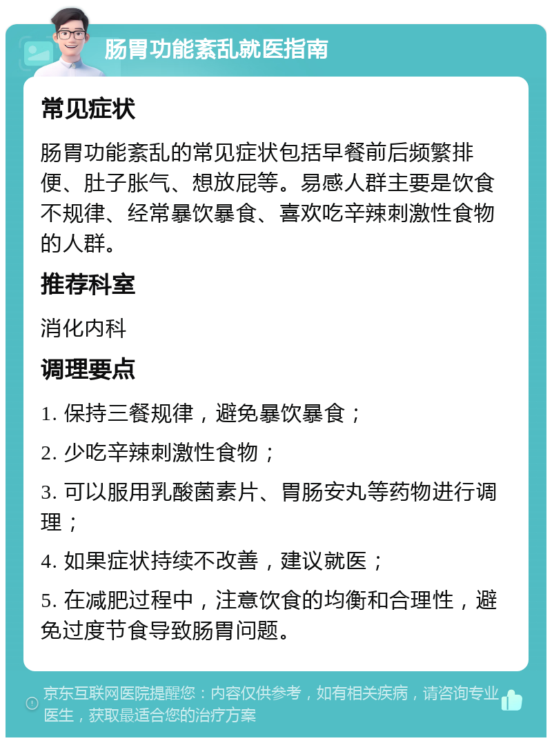 肠胃功能紊乱就医指南 常见症状 肠胃功能紊乱的常见症状包括早餐前后频繁排便、肚子胀气、想放屁等。易感人群主要是饮食不规律、经常暴饮暴食、喜欢吃辛辣刺激性食物的人群。 推荐科室 消化内科 调理要点 1. 保持三餐规律，避免暴饮暴食； 2. 少吃辛辣刺激性食物； 3. 可以服用乳酸菌素片、胃肠安丸等药物进行调理； 4. 如果症状持续不改善，建议就医； 5. 在减肥过程中，注意饮食的均衡和合理性，避免过度节食导致肠胃问题。