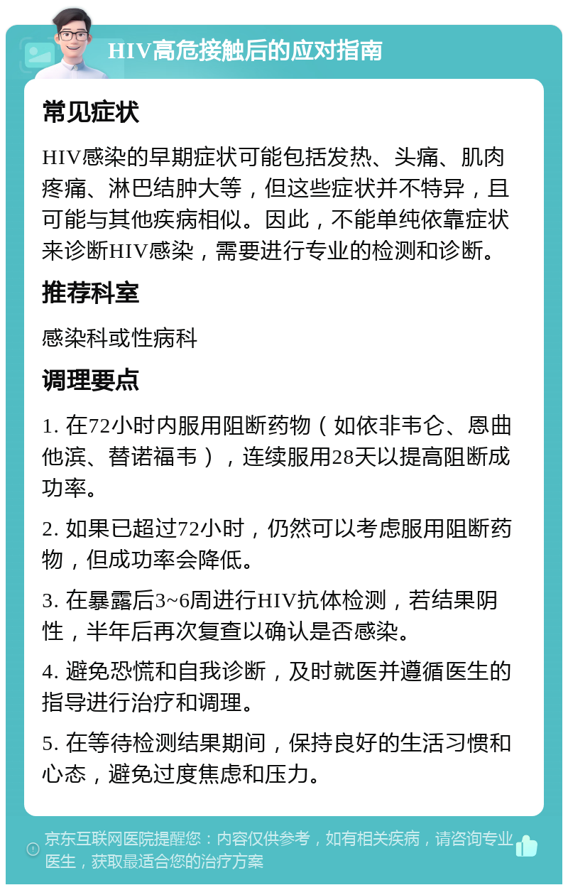 HIV高危接触后的应对指南 常见症状 HIV感染的早期症状可能包括发热、头痛、肌肉疼痛、淋巴结肿大等，但这些症状并不特异，且可能与其他疾病相似。因此，不能单纯依靠症状来诊断HIV感染，需要进行专业的检测和诊断。 推荐科室 感染科或性病科 调理要点 1. 在72小时内服用阻断药物（如依非韦仑、恩曲他滨、替诺福韦），连续服用28天以提高阻断成功率。 2. 如果已超过72小时，仍然可以考虑服用阻断药物，但成功率会降低。 3. 在暴露后3~6周进行HIV抗体检测，若结果阴性，半年后再次复查以确认是否感染。 4. 避免恐慌和自我诊断，及时就医并遵循医生的指导进行治疗和调理。 5. 在等待检测结果期间，保持良好的生活习惯和心态，避免过度焦虑和压力。