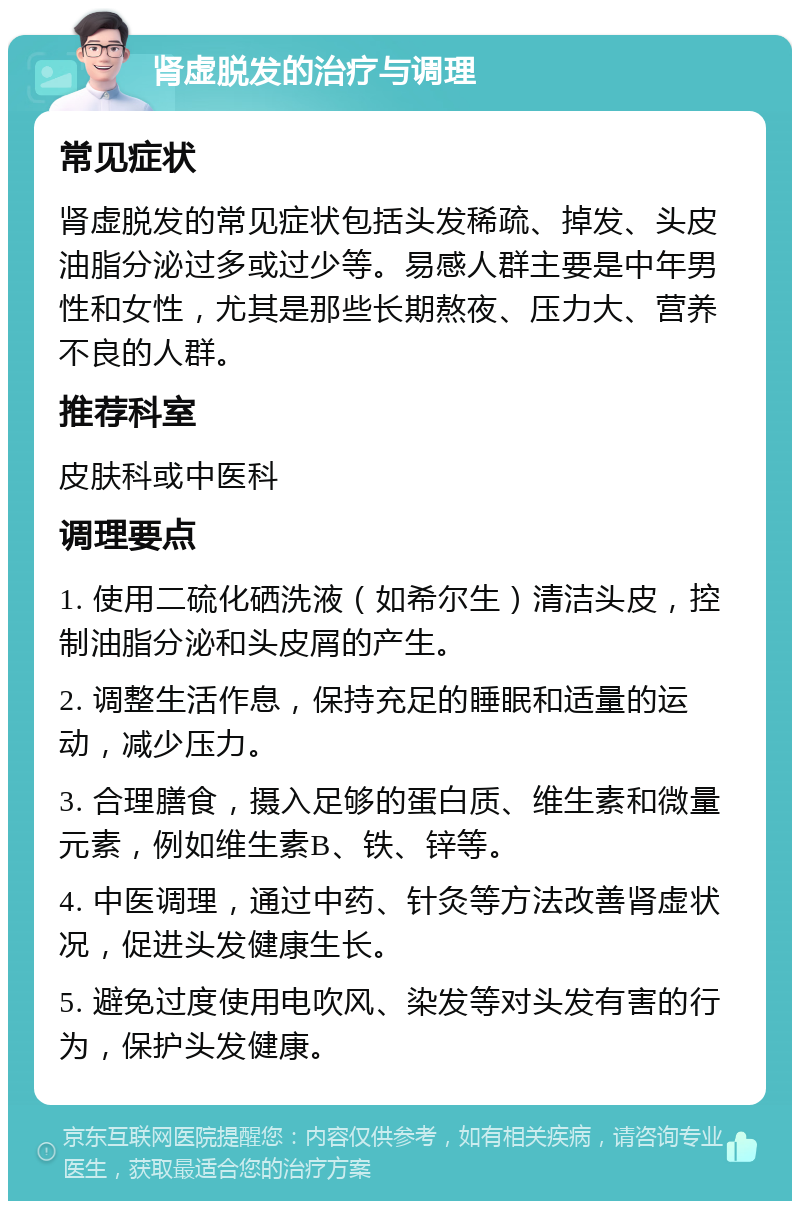 肾虚脱发的治疗与调理 常见症状 肾虚脱发的常见症状包括头发稀疏、掉发、头皮油脂分泌过多或过少等。易感人群主要是中年男性和女性，尤其是那些长期熬夜、压力大、营养不良的人群。 推荐科室 皮肤科或中医科 调理要点 1. 使用二硫化硒洗液（如希尔生）清洁头皮，控制油脂分泌和头皮屑的产生。 2. 调整生活作息，保持充足的睡眠和适量的运动，减少压力。 3. 合理膳食，摄入足够的蛋白质、维生素和微量元素，例如维生素B、铁、锌等。 4. 中医调理，通过中药、针灸等方法改善肾虚状况，促进头发健康生长。 5. 避免过度使用电吹风、染发等对头发有害的行为，保护头发健康。