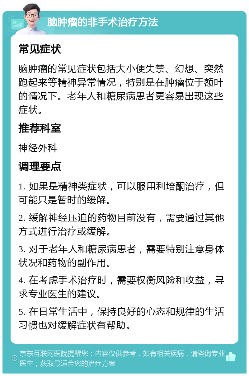 脑肿瘤的非手术治疗方法 常见症状 脑肿瘤的常见症状包括大小便失禁、幻想、突然跑起来等精神异常情况，特别是在肿瘤位于额叶的情况下。老年人和糖尿病患者更容易出现这些症状。 推荐科室 神经外科 调理要点 1. 如果是精神类症状，可以服用利培酮治疗，但可能只是暂时的缓解。 2. 缓解神经压迫的药物目前没有，需要通过其他方式进行治疗或缓解。 3. 对于老年人和糖尿病患者，需要特别注意身体状况和药物的副作用。 4. 在考虑手术治疗时，需要权衡风险和收益，寻求专业医生的建议。 5. 在日常生活中，保持良好的心态和规律的生活习惯也对缓解症状有帮助。