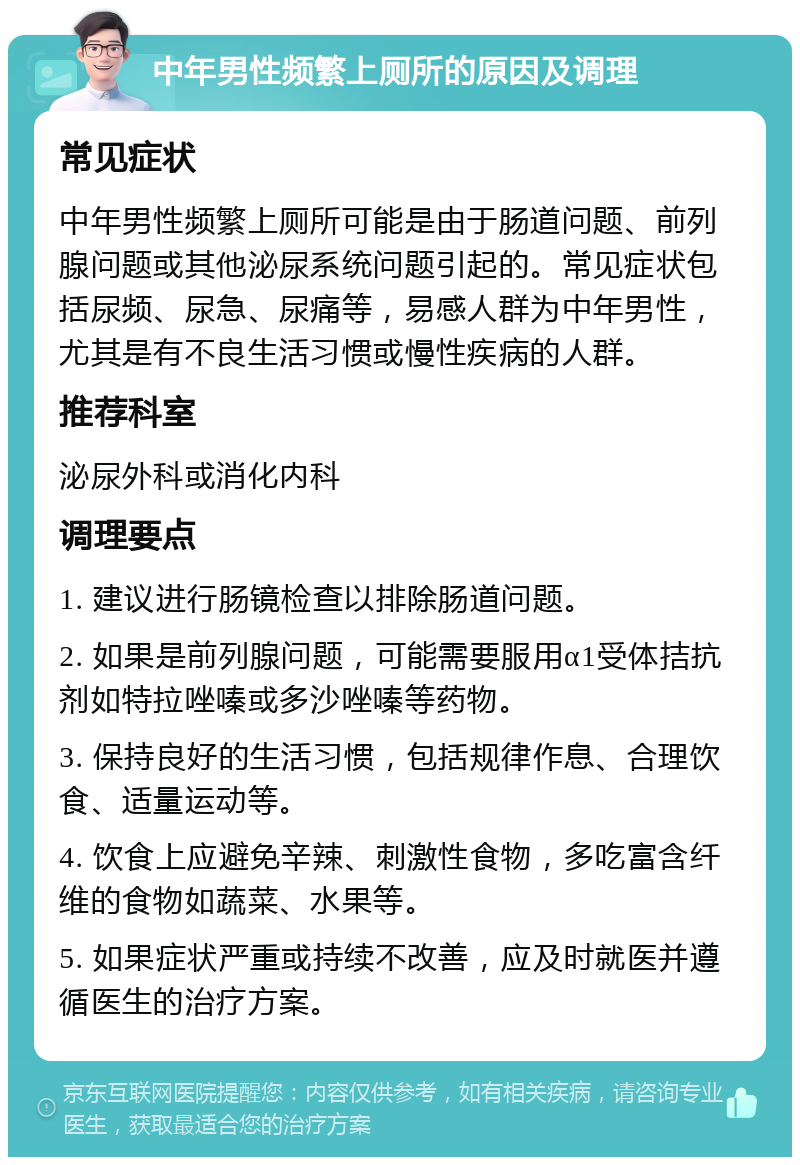 中年男性频繁上厕所的原因及调理 常见症状 中年男性频繁上厕所可能是由于肠道问题、前列腺问题或其他泌尿系统问题引起的。常见症状包括尿频、尿急、尿痛等，易感人群为中年男性，尤其是有不良生活习惯或慢性疾病的人群。 推荐科室 泌尿外科或消化内科 调理要点 1. 建议进行肠镜检查以排除肠道问题。 2. 如果是前列腺问题，可能需要服用α1受体拮抗剂如特拉唑嗪或多沙唑嗪等药物。 3. 保持良好的生活习惯，包括规律作息、合理饮食、适量运动等。 4. 饮食上应避免辛辣、刺激性食物，多吃富含纤维的食物如蔬菜、水果等。 5. 如果症状严重或持续不改善，应及时就医并遵循医生的治疗方案。