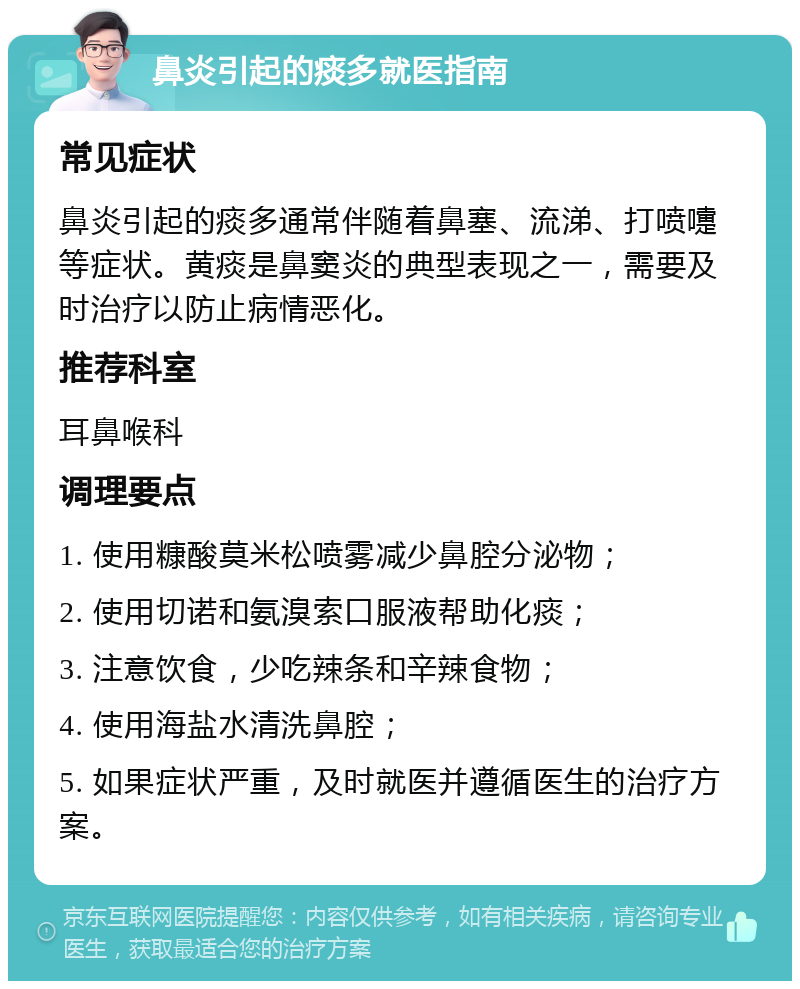 鼻炎引起的痰多就医指南 常见症状 鼻炎引起的痰多通常伴随着鼻塞、流涕、打喷嚏等症状。黄痰是鼻窦炎的典型表现之一，需要及时治疗以防止病情恶化。 推荐科室 耳鼻喉科 调理要点 1. 使用糠酸莫米松喷雾减少鼻腔分泌物； 2. 使用切诺和氨溴索口服液帮助化痰； 3. 注意饮食，少吃辣条和辛辣食物； 4. 使用海盐水清洗鼻腔； 5. 如果症状严重，及时就医并遵循医生的治疗方案。