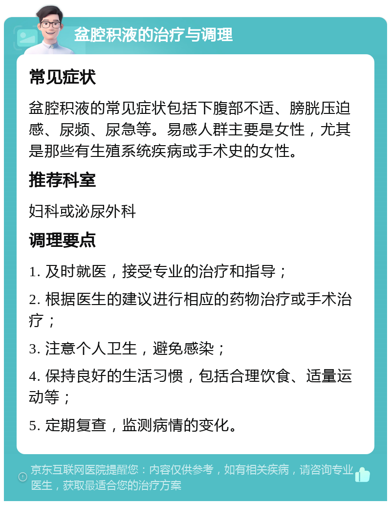 盆腔积液的治疗与调理 常见症状 盆腔积液的常见症状包括下腹部不适、膀胱压迫感、尿频、尿急等。易感人群主要是女性，尤其是那些有生殖系统疾病或手术史的女性。 推荐科室 妇科或泌尿外科 调理要点 1. 及时就医，接受专业的治疗和指导； 2. 根据医生的建议进行相应的药物治疗或手术治疗； 3. 注意个人卫生，避免感染； 4. 保持良好的生活习惯，包括合理饮食、适量运动等； 5. 定期复查，监测病情的变化。