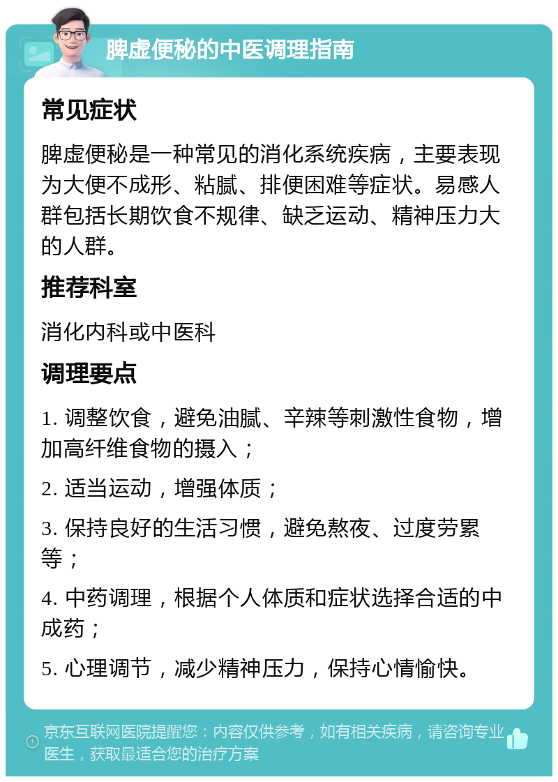 脾虚便秘的中医调理指南 常见症状 脾虚便秘是一种常见的消化系统疾病，主要表现为大便不成形、粘腻、排便困难等症状。易感人群包括长期饮食不规律、缺乏运动、精神压力大的人群。 推荐科室 消化内科或中医科 调理要点 1. 调整饮食，避免油腻、辛辣等刺激性食物，增加高纤维食物的摄入； 2. 适当运动，增强体质； 3. 保持良好的生活习惯，避免熬夜、过度劳累等； 4. 中药调理，根据个人体质和症状选择合适的中成药； 5. 心理调节，减少精神压力，保持心情愉快。