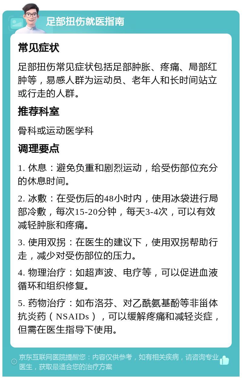 足部扭伤就医指南 常见症状 足部扭伤常见症状包括足部肿胀、疼痛、局部红肿等，易感人群为运动员、老年人和长时间站立或行走的人群。 推荐科室 骨科或运动医学科 调理要点 1. 休息：避免负重和剧烈运动，给受伤部位充分的休息时间。 2. 冰敷：在受伤后的48小时内，使用冰袋进行局部冷敷，每次15-20分钟，每天3-4次，可以有效减轻肿胀和疼痛。 3. 使用双拐：在医生的建议下，使用双拐帮助行走，减少对受伤部位的压力。 4. 物理治疗：如超声波、电疗等，可以促进血液循环和组织修复。 5. 药物治疗：如布洛芬、对乙酰氨基酚等非甾体抗炎药（NSAIDs），可以缓解疼痛和减轻炎症，但需在医生指导下使用。