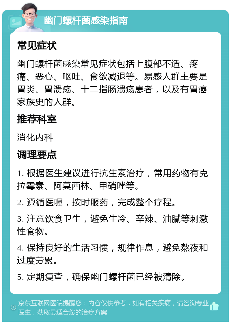 幽门螺杆菌感染指南 常见症状 幽门螺杆菌感染常见症状包括上腹部不适、疼痛、恶心、呕吐、食欲减退等。易感人群主要是胃炎、胃溃疡、十二指肠溃疡患者，以及有胃癌家族史的人群。 推荐科室 消化内科 调理要点 1. 根据医生建议进行抗生素治疗，常用药物有克拉霉素、阿莫西林、甲硝唑等。 2. 遵循医嘱，按时服药，完成整个疗程。 3. 注意饮食卫生，避免生冷、辛辣、油腻等刺激性食物。 4. 保持良好的生活习惯，规律作息，避免熬夜和过度劳累。 5. 定期复查，确保幽门螺杆菌已经被清除。