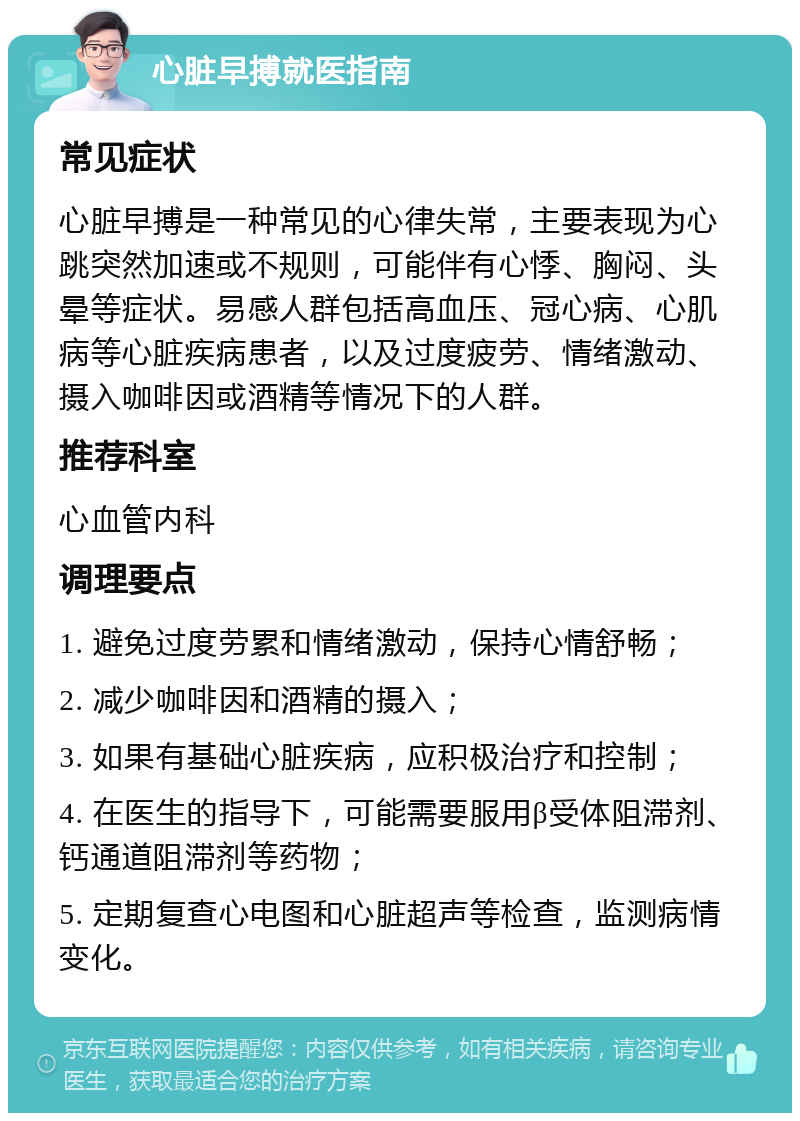 心脏早搏就医指南 常见症状 心脏早搏是一种常见的心律失常，主要表现为心跳突然加速或不规则，可能伴有心悸、胸闷、头晕等症状。易感人群包括高血压、冠心病、心肌病等心脏疾病患者，以及过度疲劳、情绪激动、摄入咖啡因或酒精等情况下的人群。 推荐科室 心血管内科 调理要点 1. 避免过度劳累和情绪激动，保持心情舒畅； 2. 减少咖啡因和酒精的摄入； 3. 如果有基础心脏疾病，应积极治疗和控制； 4. 在医生的指导下，可能需要服用β受体阻滞剂、钙通道阻滞剂等药物； 5. 定期复查心电图和心脏超声等检查，监测病情变化。