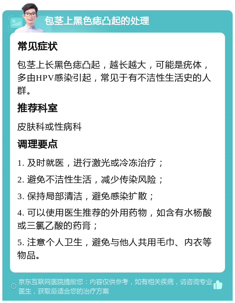 包茎上黑色痣凸起的处理 常见症状 包茎上长黑色痣凸起，越长越大，可能是疣体，多由HPV感染引起，常见于有不洁性生活史的人群。 推荐科室 皮肤科或性病科 调理要点 1. 及时就医，进行激光或冷冻治疗； 2. 避免不洁性生活，减少传染风险； 3. 保持局部清洁，避免感染扩散； 4. 可以使用医生推荐的外用药物，如含有水杨酸或三氯乙酸的药膏； 5. 注意个人卫生，避免与他人共用毛巾、内衣等物品。