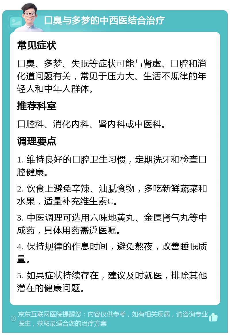 口臭与多梦的中西医结合治疗 常见症状 口臭、多梦、失眠等症状可能与肾虚、口腔和消化道问题有关，常见于压力大、生活不规律的年轻人和中年人群体。 推荐科室 口腔科、消化内科、肾内科或中医科。 调理要点 1. 维持良好的口腔卫生习惯，定期洗牙和检查口腔健康。 2. 饮食上避免辛辣、油腻食物，多吃新鲜蔬菜和水果，适量补充维生素C。 3. 中医调理可选用六味地黄丸、金匮肾气丸等中成药，具体用药需遵医嘱。 4. 保持规律的作息时间，避免熬夜，改善睡眠质量。 5. 如果症状持续存在，建议及时就医，排除其他潜在的健康问题。