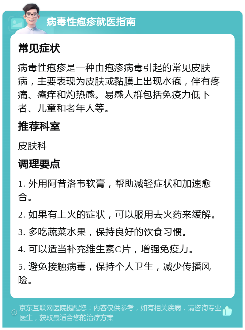 病毒性疱疹就医指南 常见症状 病毒性疱疹是一种由疱疹病毒引起的常见皮肤病，主要表现为皮肤或黏膜上出现水疱，伴有疼痛、瘙痒和灼热感。易感人群包括免疫力低下者、儿童和老年人等。 推荐科室 皮肤科 调理要点 1. 外用阿昔洛韦软膏，帮助减轻症状和加速愈合。 2. 如果有上火的症状，可以服用去火药来缓解。 3. 多吃蔬菜水果，保持良好的饮食习惯。 4. 可以适当补充维生素C片，增强免疫力。 5. 避免接触病毒，保持个人卫生，减少传播风险。