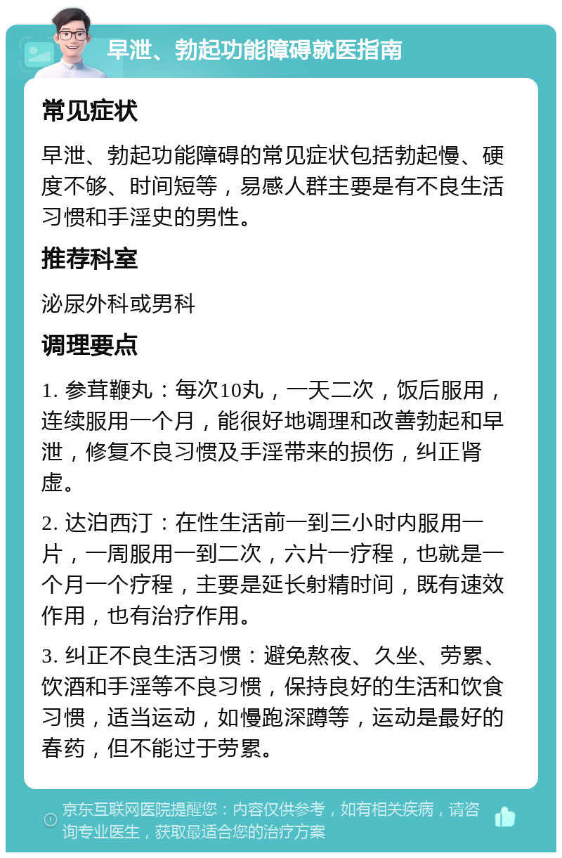 早泄、勃起功能障碍就医指南 常见症状 早泄、勃起功能障碍的常见症状包括勃起慢、硬度不够、时间短等，易感人群主要是有不良生活习惯和手淫史的男性。 推荐科室 泌尿外科或男科 调理要点 1. 参茸鞭丸：每次10丸，一天二次，饭后服用，连续服用一个月，能很好地调理和改善勃起和早泄，修复不良习惯及手淫带来的损伤，纠正肾虚。 2. 达泊西汀：在性生活前一到三小时内服用一片，一周服用一到二次，六片一疗程，也就是一个月一个疗程，主要是延长射精时间，既有速效作用，也有治疗作用。 3. 纠正不良生活习惯：避免熬夜、久坐、劳累、饮酒和手淫等不良习惯，保持良好的生活和饮食习惯，适当运动，如慢跑深蹲等，运动是最好的春药，但不能过于劳累。