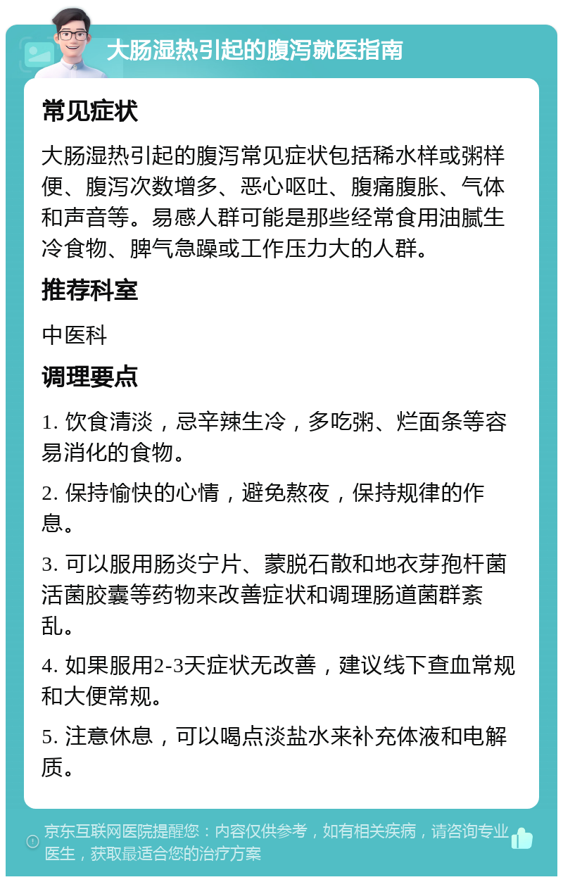 大肠湿热引起的腹泻就医指南 常见症状 大肠湿热引起的腹泻常见症状包括稀水样或粥样便、腹泻次数增多、恶心呕吐、腹痛腹胀、气体和声音等。易感人群可能是那些经常食用油腻生冷食物、脾气急躁或工作压力大的人群。 推荐科室 中医科 调理要点 1. 饮食清淡，忌辛辣生冷，多吃粥、烂面条等容易消化的食物。 2. 保持愉快的心情，避免熬夜，保持规律的作息。 3. 可以服用肠炎宁片、蒙脱石散和地衣芽孢杆菌活菌胶囊等药物来改善症状和调理肠道菌群紊乱。 4. 如果服用2-3天症状无改善，建议线下查血常规和大便常规。 5. 注意休息，可以喝点淡盐水来补充体液和电解质。