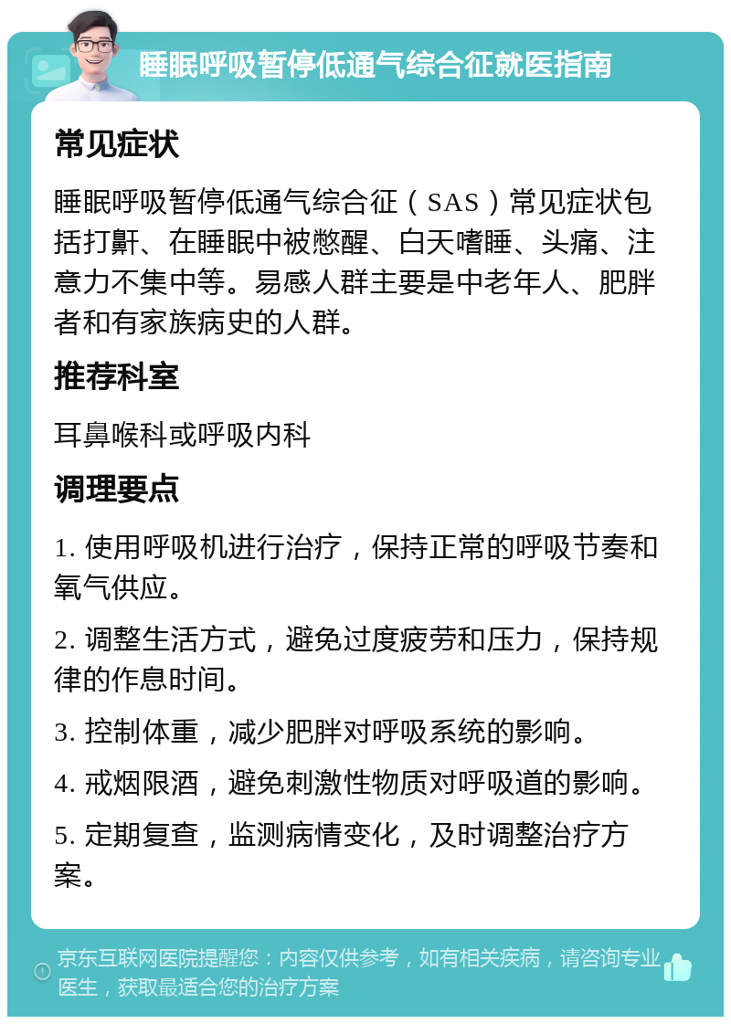 睡眠呼吸暂停低通气综合征就医指南 常见症状 睡眠呼吸暂停低通气综合征（SAS）常见症状包括打鼾、在睡眠中被憋醒、白天嗜睡、头痛、注意力不集中等。易感人群主要是中老年人、肥胖者和有家族病史的人群。 推荐科室 耳鼻喉科或呼吸内科 调理要点 1. 使用呼吸机进行治疗，保持正常的呼吸节奏和氧气供应。 2. 调整生活方式，避免过度疲劳和压力，保持规律的作息时间。 3. 控制体重，减少肥胖对呼吸系统的影响。 4. 戒烟限酒，避免刺激性物质对呼吸道的影响。 5. 定期复查，监测病情变化，及时调整治疗方案。