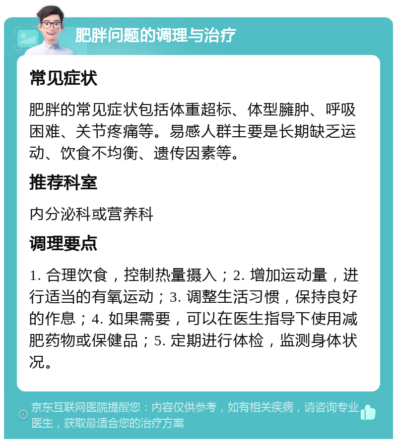 肥胖问题的调理与治疗 常见症状 肥胖的常见症状包括体重超标、体型臃肿、呼吸困难、关节疼痛等。易感人群主要是长期缺乏运动、饮食不均衡、遗传因素等。 推荐科室 内分泌科或营养科 调理要点 1. 合理饮食，控制热量摄入；2. 增加运动量，进行适当的有氧运动；3. 调整生活习惯，保持良好的作息；4. 如果需要，可以在医生指导下使用减肥药物或保健品；5. 定期进行体检，监测身体状况。