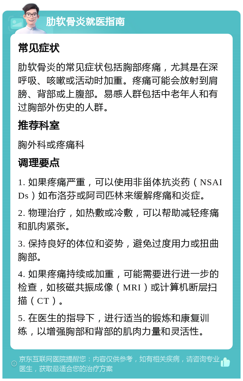 肋软骨炎就医指南 常见症状 肋软骨炎的常见症状包括胸部疼痛，尤其是在深呼吸、咳嗽或活动时加重。疼痛可能会放射到肩膀、背部或上腹部。易感人群包括中老年人和有过胸部外伤史的人群。 推荐科室 胸外科或疼痛科 调理要点 1. 如果疼痛严重，可以使用非甾体抗炎药（NSAIDs）如布洛芬或阿司匹林来缓解疼痛和炎症。 2. 物理治疗，如热敷或冷敷，可以帮助减轻疼痛和肌肉紧张。 3. 保持良好的体位和姿势，避免过度用力或扭曲胸部。 4. 如果疼痛持续或加重，可能需要进行进一步的检查，如核磁共振成像（MRI）或计算机断层扫描（CT）。 5. 在医生的指导下，进行适当的锻炼和康复训练，以增强胸部和背部的肌肉力量和灵活性。