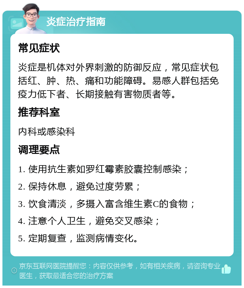 炎症治疗指南 常见症状 炎症是机体对外界刺激的防御反应，常见症状包括红、肿、热、痛和功能障碍。易感人群包括免疫力低下者、长期接触有害物质者等。 推荐科室 内科或感染科 调理要点 1. 使用抗生素如罗红霉素胶囊控制感染； 2. 保持休息，避免过度劳累； 3. 饮食清淡，多摄入富含维生素C的食物； 4. 注意个人卫生，避免交叉感染； 5. 定期复查，监测病情变化。