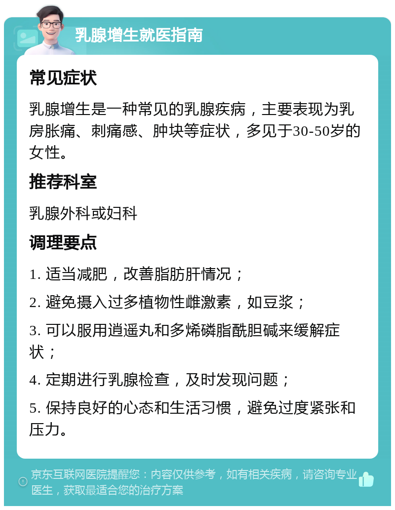 乳腺增生就医指南 常见症状 乳腺增生是一种常见的乳腺疾病，主要表现为乳房胀痛、刺痛感、肿块等症状，多见于30-50岁的女性。 推荐科室 乳腺外科或妇科 调理要点 1. 适当减肥，改善脂肪肝情况； 2. 避免摄入过多植物性雌激素，如豆浆； 3. 可以服用逍遥丸和多烯磷脂酰胆碱来缓解症状； 4. 定期进行乳腺检查，及时发现问题； 5. 保持良好的心态和生活习惯，避免过度紧张和压力。