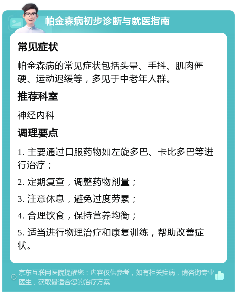 帕金森病初步诊断与就医指南 常见症状 帕金森病的常见症状包括头晕、手抖、肌肉僵硬、运动迟缓等，多见于中老年人群。 推荐科室 神经内科 调理要点 1. 主要通过口服药物如左旋多巴、卡比多巴等进行治疗； 2. 定期复查，调整药物剂量； 3. 注意休息，避免过度劳累； 4. 合理饮食，保持营养均衡； 5. 适当进行物理治疗和康复训练，帮助改善症状。