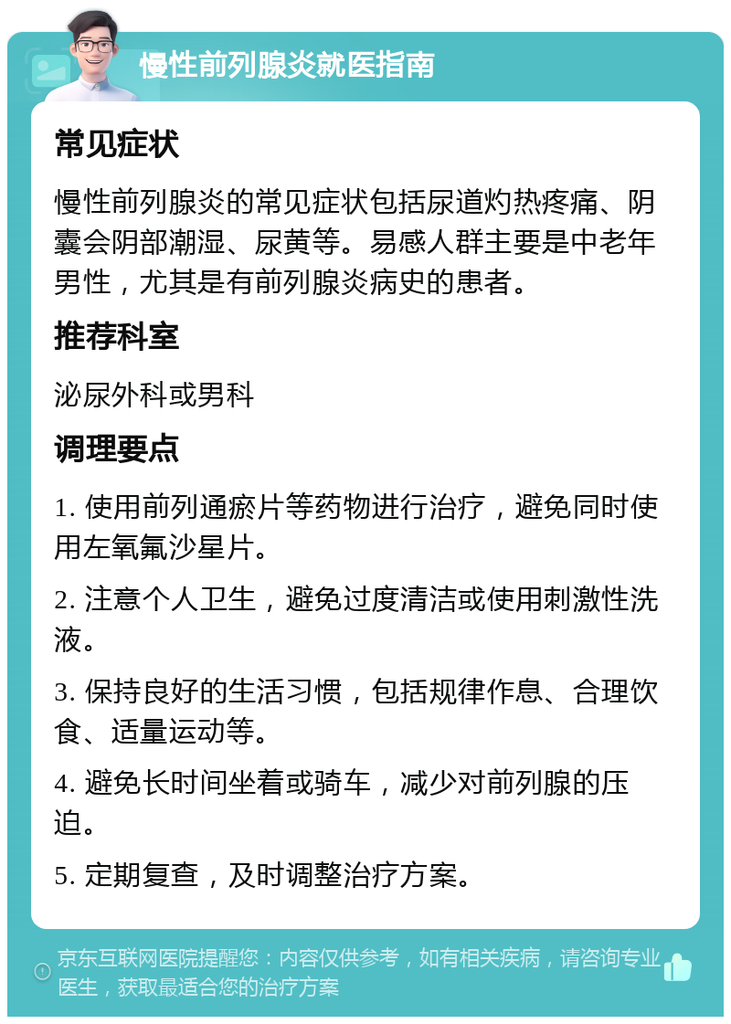 慢性前列腺炎就医指南 常见症状 慢性前列腺炎的常见症状包括尿道灼热疼痛、阴囊会阴部潮湿、尿黄等。易感人群主要是中老年男性，尤其是有前列腺炎病史的患者。 推荐科室 泌尿外科或男科 调理要点 1. 使用前列通瘀片等药物进行治疗，避免同时使用左氧氟沙星片。 2. 注意个人卫生，避免过度清洁或使用刺激性洗液。 3. 保持良好的生活习惯，包括规律作息、合理饮食、适量运动等。 4. 避免长时间坐着或骑车，减少对前列腺的压迫。 5. 定期复查，及时调整治疗方案。