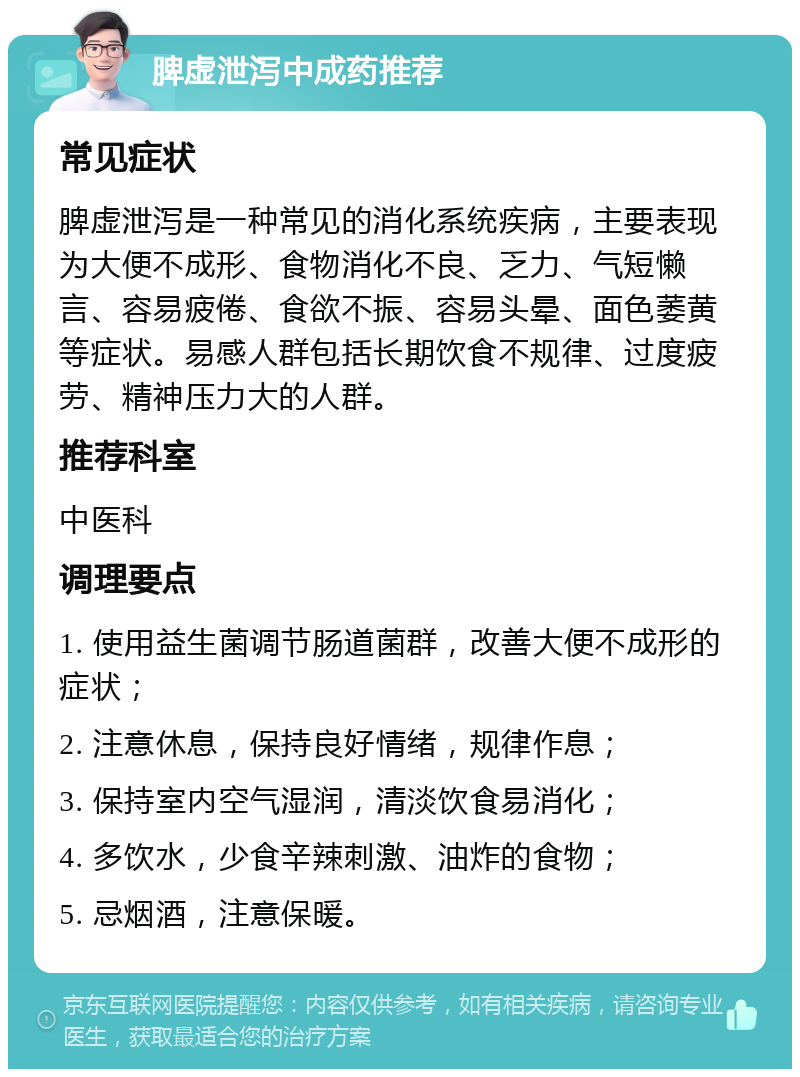 脾虚泄泻中成药推荐 常见症状 脾虚泄泻是一种常见的消化系统疾病，主要表现为大便不成形、食物消化不良、乏力、气短懒言、容易疲倦、食欲不振、容易头晕、面色萎黄等症状。易感人群包括长期饮食不规律、过度疲劳、精神压力大的人群。 推荐科室 中医科 调理要点 1. 使用益生菌调节肠道菌群，改善大便不成形的症状； 2. 注意休息，保持良好情绪，规律作息； 3. 保持室内空气湿润，清淡饮食易消化； 4. 多饮水，少食辛辣刺激、油炸的食物； 5. 忌烟酒，注意保暖。