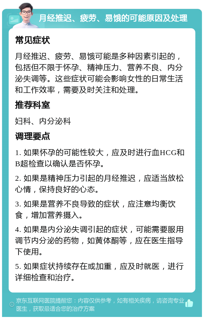 月经推迟、疲劳、易饿的可能原因及处理 常见症状 月经推迟、疲劳、易饿可能是多种因素引起的，包括但不限于怀孕、精神压力、营养不良、内分泌失调等。这些症状可能会影响女性的日常生活和工作效率，需要及时关注和处理。 推荐科室 妇科、内分泌科 调理要点 1. 如果怀孕的可能性较大，应及时进行血HCG和B超检查以确认是否怀孕。 2. 如果是精神压力引起的月经推迟，应适当放松心情，保持良好的心态。 3. 如果是营养不良导致的症状，应注意均衡饮食，增加营养摄入。 4. 如果是内分泌失调引起的症状，可能需要服用调节内分泌的药物，如黄体酮等，应在医生指导下使用。 5. 如果症状持续存在或加重，应及时就医，进行详细检查和治疗。