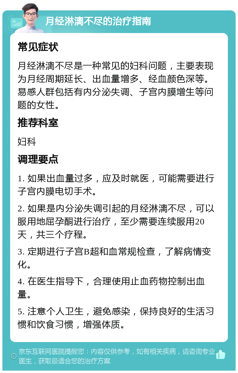 月经淋漓不尽的治疗指南 常见症状 月经淋漓不尽是一种常见的妇科问题，主要表现为月经周期延长、出血量增多、经血颜色深等。易感人群包括有内分泌失调、子宫内膜增生等问题的女性。 推荐科室 妇科 调理要点 1. 如果出血量过多，应及时就医，可能需要进行子宫内膜电切手术。 2. 如果是内分泌失调引起的月经淋漓不尽，可以服用地屈孕酮进行治疗，至少需要连续服用20天，共三个疗程。 3. 定期进行子宫B超和血常规检查，了解病情变化。 4. 在医生指导下，合理使用止血药物控制出血量。 5. 注意个人卫生，避免感染，保持良好的生活习惯和饮食习惯，增强体质。