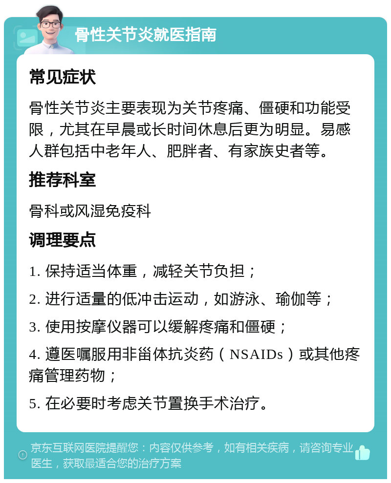 骨性关节炎就医指南 常见症状 骨性关节炎主要表现为关节疼痛、僵硬和功能受限，尤其在早晨或长时间休息后更为明显。易感人群包括中老年人、肥胖者、有家族史者等。 推荐科室 骨科或风湿免疫科 调理要点 1. 保持适当体重，减轻关节负担； 2. 进行适量的低冲击运动，如游泳、瑜伽等； 3. 使用按摩仪器可以缓解疼痛和僵硬； 4. 遵医嘱服用非甾体抗炎药（NSAIDs）或其他疼痛管理药物； 5. 在必要时考虑关节置换手术治疗。