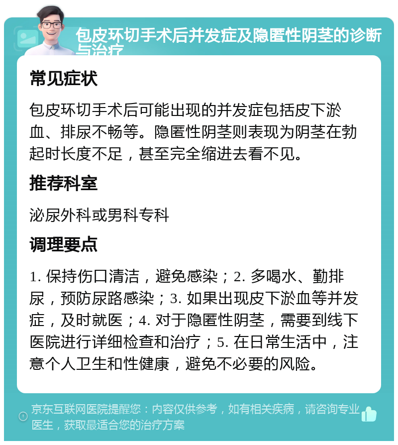 包皮环切手术后并发症及隐匿性阴茎的诊断与治疗 常见症状 包皮环切手术后可能出现的并发症包括皮下淤血、排尿不畅等。隐匿性阴茎则表现为阴茎在勃起时长度不足，甚至完全缩进去看不见。 推荐科室 泌尿外科或男科专科 调理要点 1. 保持伤口清洁，避免感染；2. 多喝水、勤排尿，预防尿路感染；3. 如果出现皮下淤血等并发症，及时就医；4. 对于隐匿性阴茎，需要到线下医院进行详细检查和治疗；5. 在日常生活中，注意个人卫生和性健康，避免不必要的风险。