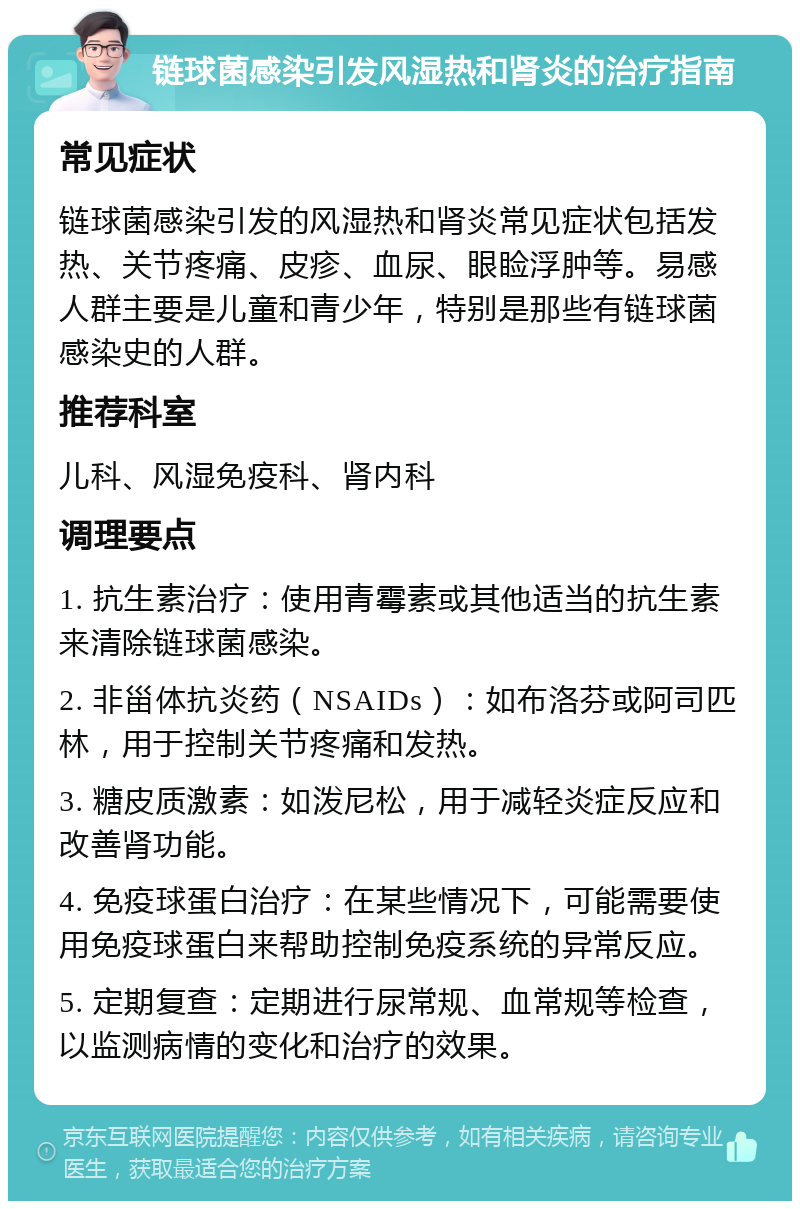 链球菌感染引发风湿热和肾炎的治疗指南 常见症状 链球菌感染引发的风湿热和肾炎常见症状包括发热、关节疼痛、皮疹、血尿、眼睑浮肿等。易感人群主要是儿童和青少年，特别是那些有链球菌感染史的人群。 推荐科室 儿科、风湿免疫科、肾内科 调理要点 1. 抗生素治疗：使用青霉素或其他适当的抗生素来清除链球菌感染。 2. 非甾体抗炎药（NSAIDs）：如布洛芬或阿司匹林，用于控制关节疼痛和发热。 3. 糖皮质激素：如泼尼松，用于减轻炎症反应和改善肾功能。 4. 免疫球蛋白治疗：在某些情况下，可能需要使用免疫球蛋白来帮助控制免疫系统的异常反应。 5. 定期复查：定期进行尿常规、血常规等检查，以监测病情的变化和治疗的效果。