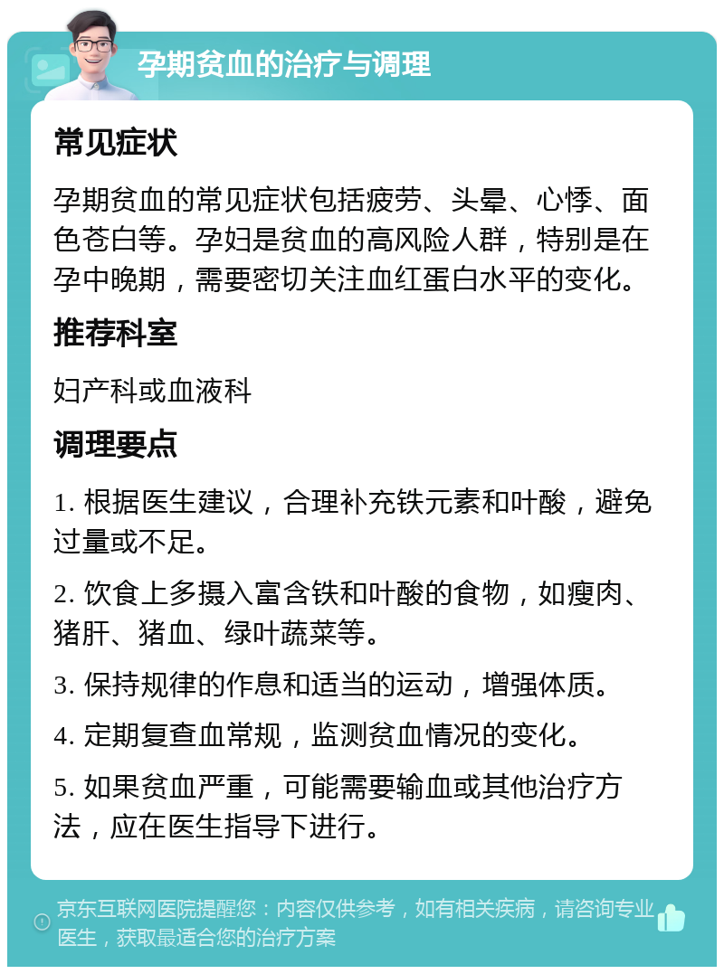 孕期贫血的治疗与调理 常见症状 孕期贫血的常见症状包括疲劳、头晕、心悸、面色苍白等。孕妇是贫血的高风险人群，特别是在孕中晚期，需要密切关注血红蛋白水平的变化。 推荐科室 妇产科或血液科 调理要点 1. 根据医生建议，合理补充铁元素和叶酸，避免过量或不足。 2. 饮食上多摄入富含铁和叶酸的食物，如瘦肉、猪肝、猪血、绿叶蔬菜等。 3. 保持规律的作息和适当的运动，增强体质。 4. 定期复查血常规，监测贫血情况的变化。 5. 如果贫血严重，可能需要输血或其他治疗方法，应在医生指导下进行。