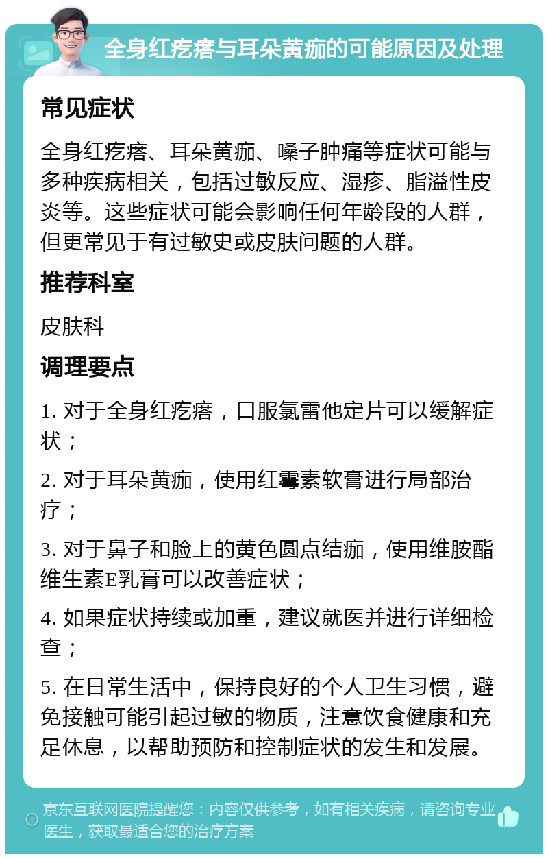 全身红疙瘩与耳朵黄痂的可能原因及处理 常见症状 全身红疙瘩、耳朵黄痂、嗓子肿痛等症状可能与多种疾病相关，包括过敏反应、湿疹、脂溢性皮炎等。这些症状可能会影响任何年龄段的人群，但更常见于有过敏史或皮肤问题的人群。 推荐科室 皮肤科 调理要点 1. 对于全身红疙瘩，口服氯雷他定片可以缓解症状； 2. 对于耳朵黄痂，使用红霉素软膏进行局部治疗； 3. 对于鼻子和脸上的黄色圆点结痂，使用维胺酯维生素E乳膏可以改善症状； 4. 如果症状持续或加重，建议就医并进行详细检查； 5. 在日常生活中，保持良好的个人卫生习惯，避免接触可能引起过敏的物质，注意饮食健康和充足休息，以帮助预防和控制症状的发生和发展。