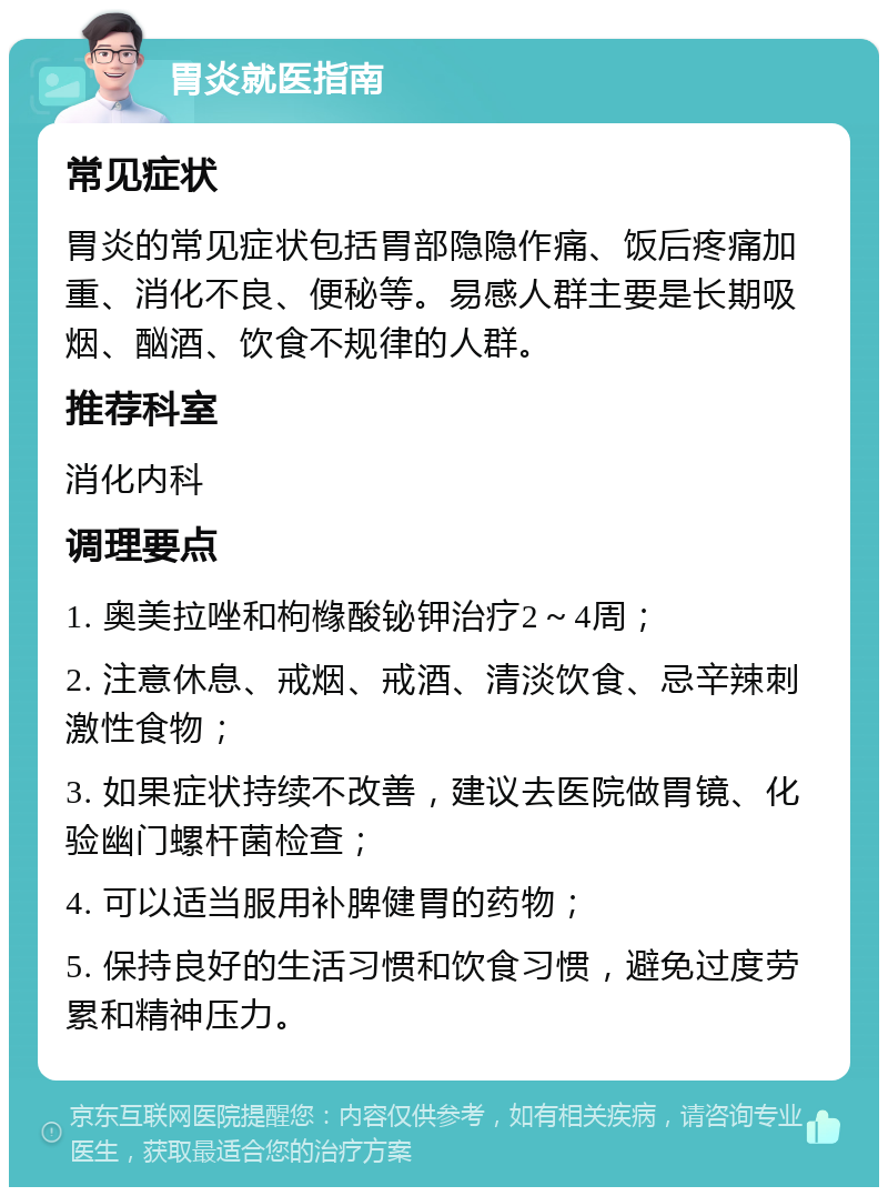 胃炎就医指南 常见症状 胃炎的常见症状包括胃部隐隐作痛、饭后疼痛加重、消化不良、便秘等。易感人群主要是长期吸烟、酗酒、饮食不规律的人群。 推荐科室 消化内科 调理要点 1. 奥美拉唑和枸橼酸铋钾治疗2～4周； 2. 注意休息、戒烟、戒酒、清淡饮食、忌辛辣刺激性食物； 3. 如果症状持续不改善，建议去医院做胃镜、化验幽门螺杆菌检查； 4. 可以适当服用补脾健胃的药物； 5. 保持良好的生活习惯和饮食习惯，避免过度劳累和精神压力。