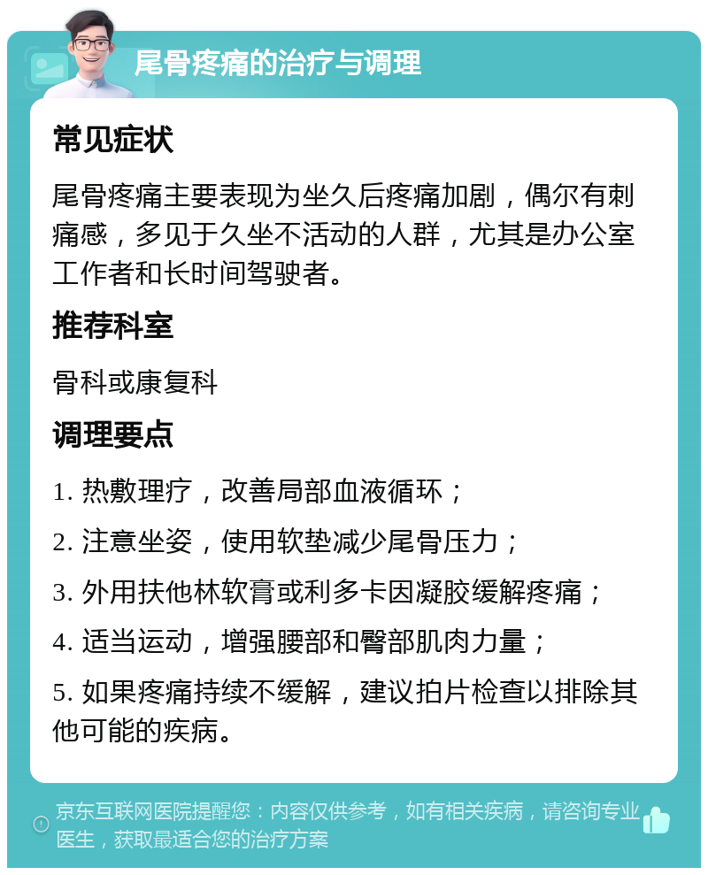 尾骨疼痛的治疗与调理 常见症状 尾骨疼痛主要表现为坐久后疼痛加剧，偶尔有刺痛感，多见于久坐不活动的人群，尤其是办公室工作者和长时间驾驶者。 推荐科室 骨科或康复科 调理要点 1. 热敷理疗，改善局部血液循环； 2. 注意坐姿，使用软垫减少尾骨压力； 3. 外用扶他林软膏或利多卡因凝胶缓解疼痛； 4. 适当运动，增强腰部和臀部肌肉力量； 5. 如果疼痛持续不缓解，建议拍片检查以排除其他可能的疾病。