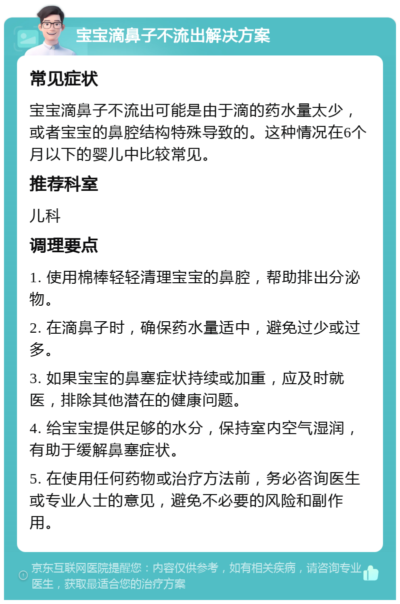 宝宝滴鼻子不流出解决方案 常见症状 宝宝滴鼻子不流出可能是由于滴的药水量太少，或者宝宝的鼻腔结构特殊导致的。这种情况在6个月以下的婴儿中比较常见。 推荐科室 儿科 调理要点 1. 使用棉棒轻轻清理宝宝的鼻腔，帮助排出分泌物。 2. 在滴鼻子时，确保药水量适中，避免过少或过多。 3. 如果宝宝的鼻塞症状持续或加重，应及时就医，排除其他潜在的健康问题。 4. 给宝宝提供足够的水分，保持室内空气湿润，有助于缓解鼻塞症状。 5. 在使用任何药物或治疗方法前，务必咨询医生或专业人士的意见，避免不必要的风险和副作用。