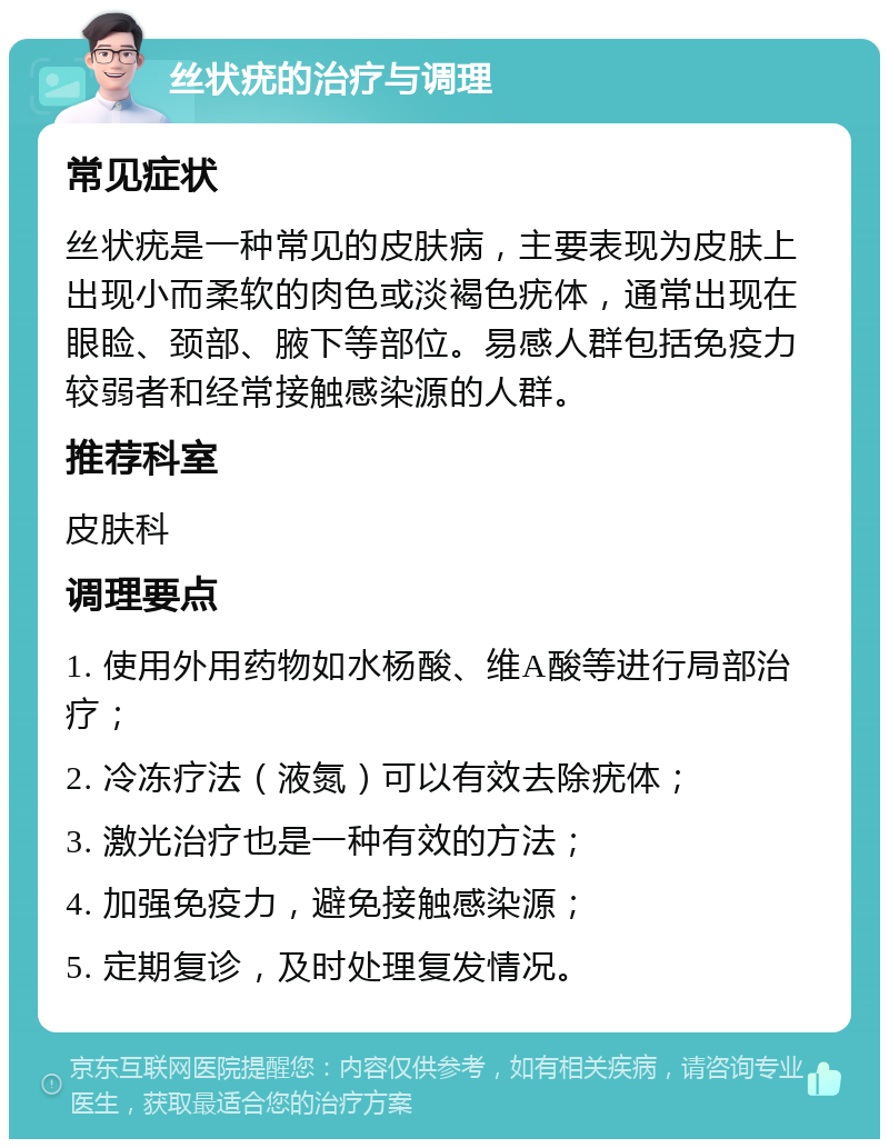 丝状疣的治疗与调理 常见症状 丝状疣是一种常见的皮肤病，主要表现为皮肤上出现小而柔软的肉色或淡褐色疣体，通常出现在眼睑、颈部、腋下等部位。易感人群包括免疫力较弱者和经常接触感染源的人群。 推荐科室 皮肤科 调理要点 1. 使用外用药物如水杨酸、维A酸等进行局部治疗； 2. 冷冻疗法（液氮）可以有效去除疣体； 3. 激光治疗也是一种有效的方法； 4. 加强免疫力，避免接触感染源； 5. 定期复诊，及时处理复发情况。