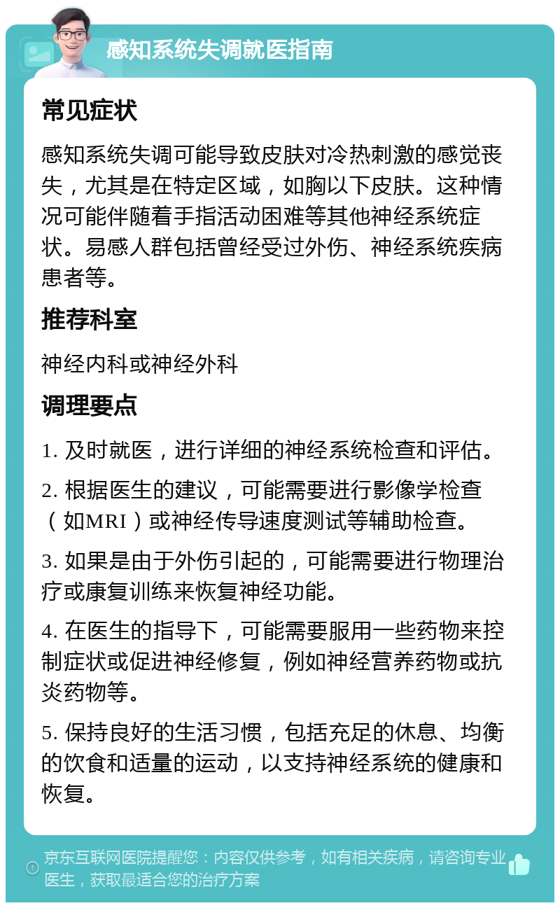 感知系统失调就医指南 常见症状 感知系统失调可能导致皮肤对冷热刺激的感觉丧失，尤其是在特定区域，如胸以下皮肤。这种情况可能伴随着手指活动困难等其他神经系统症状。易感人群包括曾经受过外伤、神经系统疾病患者等。 推荐科室 神经内科或神经外科 调理要点 1. 及时就医，进行详细的神经系统检查和评估。 2. 根据医生的建议，可能需要进行影像学检查（如MRI）或神经传导速度测试等辅助检查。 3. 如果是由于外伤引起的，可能需要进行物理治疗或康复训练来恢复神经功能。 4. 在医生的指导下，可能需要服用一些药物来控制症状或促进神经修复，例如神经营养药物或抗炎药物等。 5. 保持良好的生活习惯，包括充足的休息、均衡的饮食和适量的运动，以支持神经系统的健康和恢复。