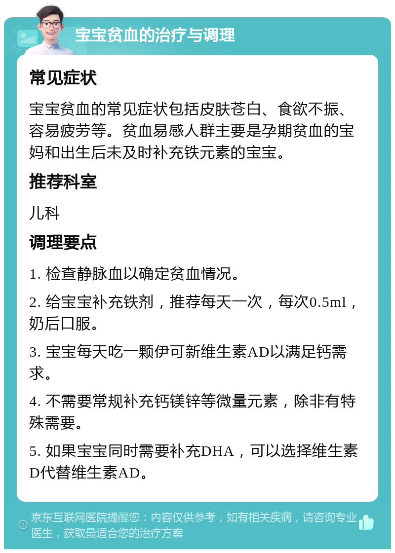 宝宝贫血的治疗与调理 常见症状 宝宝贫血的常见症状包括皮肤苍白、食欲不振、容易疲劳等。贫血易感人群主要是孕期贫血的宝妈和出生后未及时补充铁元素的宝宝。 推荐科室 儿科 调理要点 1. 检查静脉血以确定贫血情况。 2. 给宝宝补充铁剂，推荐每天一次，每次0.5ml，奶后口服。 3. 宝宝每天吃一颗伊可新维生素AD以满足钙需求。 4. 不需要常规补充钙镁锌等微量元素，除非有特殊需要。 5. 如果宝宝同时需要补充DHA，可以选择维生素D代替维生素AD。