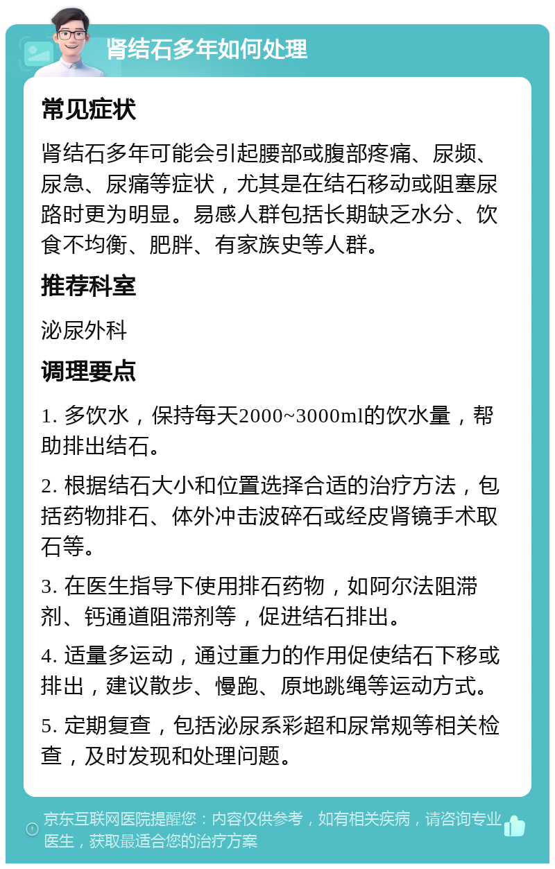 肾结石多年如何处理 常见症状 肾结石多年可能会引起腰部或腹部疼痛、尿频、尿急、尿痛等症状，尤其是在结石移动或阻塞尿路时更为明显。易感人群包括长期缺乏水分、饮食不均衡、肥胖、有家族史等人群。 推荐科室 泌尿外科 调理要点 1. 多饮水，保持每天2000~3000ml的饮水量，帮助排出结石。 2. 根据结石大小和位置选择合适的治疗方法，包括药物排石、体外冲击波碎石或经皮肾镜手术取石等。 3. 在医生指导下使用排石药物，如阿尔法阻滞剂、钙通道阻滞剂等，促进结石排出。 4. 适量多运动，通过重力的作用促使结石下移或排出，建议散步、慢跑、原地跳绳等运动方式。 5. 定期复查，包括泌尿系彩超和尿常规等相关检查，及时发现和处理问题。