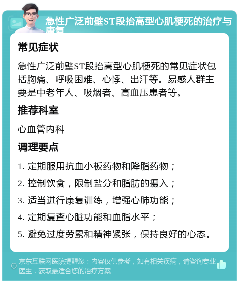 急性广泛前壁ST段抬高型心肌梗死的治疗与康复 常见症状 急性广泛前壁ST段抬高型心肌梗死的常见症状包括胸痛、呼吸困难、心悸、出汗等。易感人群主要是中老年人、吸烟者、高血压患者等。 推荐科室 心血管内科 调理要点 1. 定期服用抗血小板药物和降脂药物； 2. 控制饮食，限制盐分和脂肪的摄入； 3. 适当进行康复训练，增强心肺功能； 4. 定期复查心脏功能和血脂水平； 5. 避免过度劳累和精神紧张，保持良好的心态。