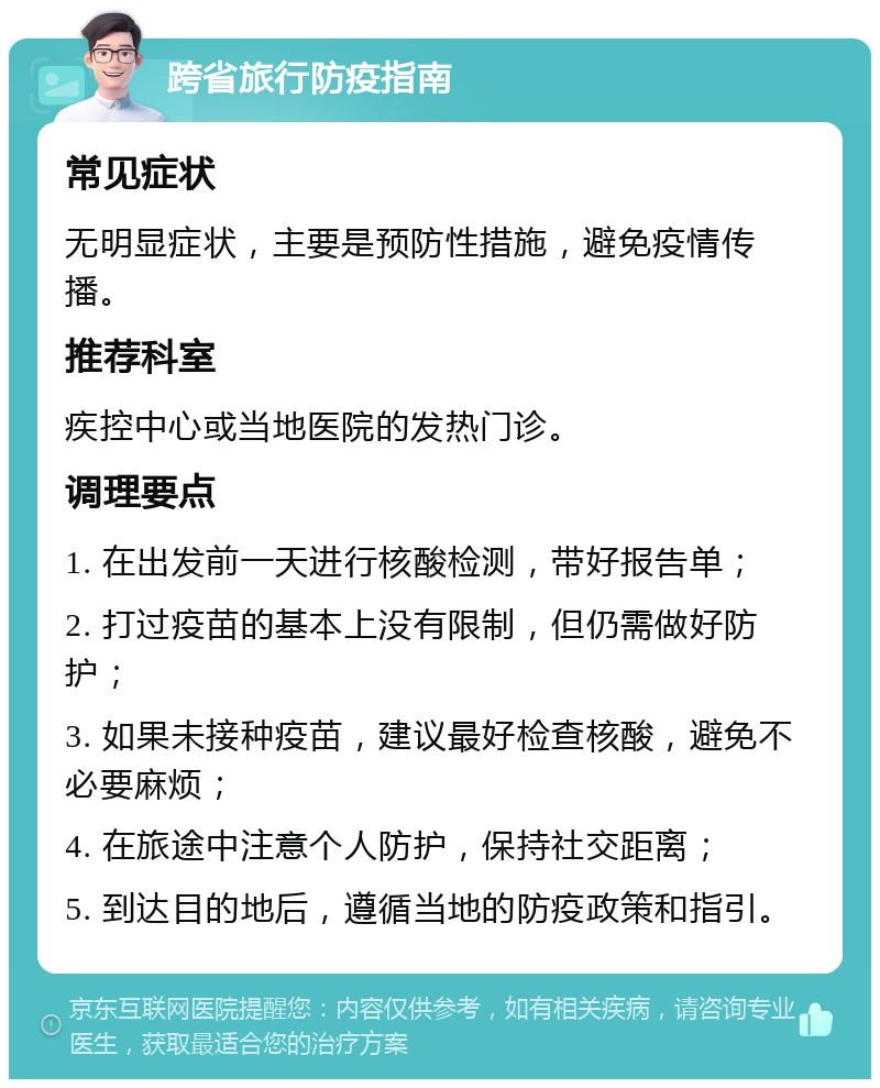 跨省旅行防疫指南 常见症状 无明显症状，主要是预防性措施，避免疫情传播。 推荐科室 疾控中心或当地医院的发热门诊。 调理要点 1. 在出发前一天进行核酸检测，带好报告单； 2. 打过疫苗的基本上没有限制，但仍需做好防护； 3. 如果未接种疫苗，建议最好检查核酸，避免不必要麻烦； 4. 在旅途中注意个人防护，保持社交距离； 5. 到达目的地后，遵循当地的防疫政策和指引。