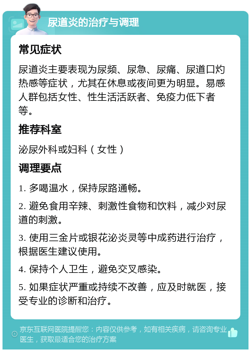 尿道炎的治疗与调理 常见症状 尿道炎主要表现为尿频、尿急、尿痛、尿道口灼热感等症状，尤其在休息或夜间更为明显。易感人群包括女性、性生活活跃者、免疫力低下者等。 推荐科室 泌尿外科或妇科（女性） 调理要点 1. 多喝温水，保持尿路通畅。 2. 避免食用辛辣、刺激性食物和饮料，减少对尿道的刺激。 3. 使用三金片或银花泌炎灵等中成药进行治疗，根据医生建议使用。 4. 保持个人卫生，避免交叉感染。 5. 如果症状严重或持续不改善，应及时就医，接受专业的诊断和治疗。